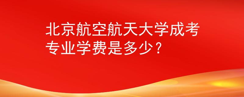 北京航空航天大学成考专业学费是多少？