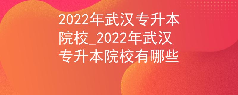 2022年武汉专升本院校_2022年武汉专升本院校有哪些