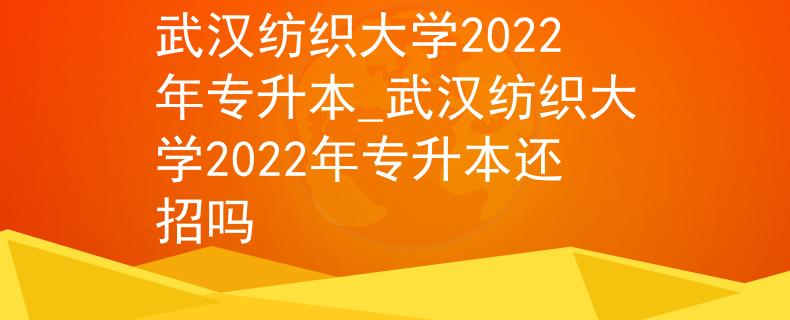 武汉纺织大学2022年专升本_武汉纺织大学2022年专升本还招吗