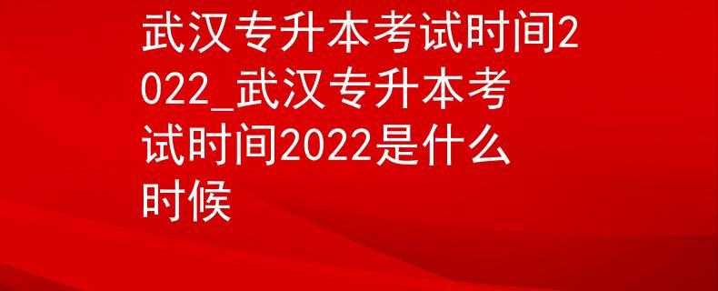 武汉专升本考试时间2022_武汉专升本考试时间2022是什么时候