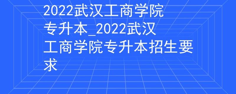2022武汉工商学院专升本_2022武汉工商学院专升本招生要求