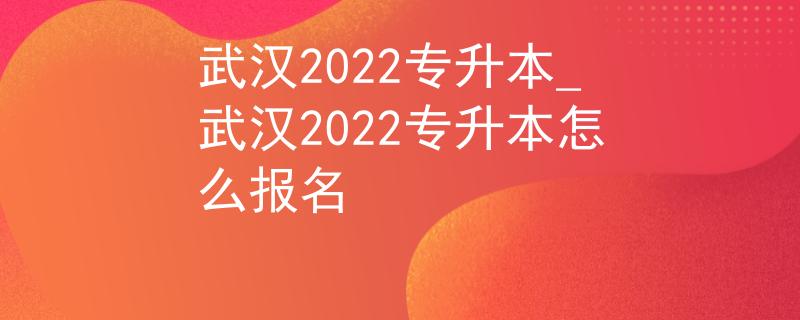 武汉2022专升本_武汉2022专升本怎么报名