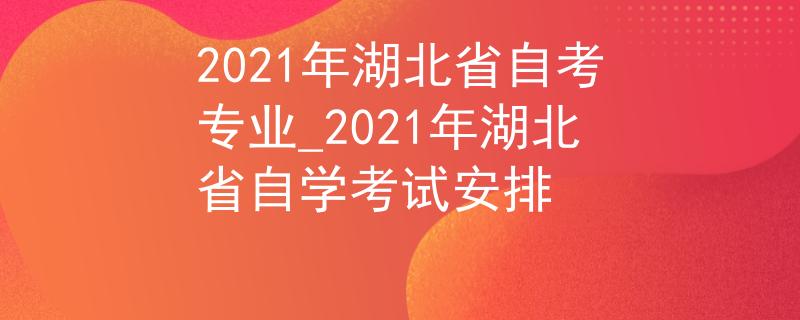 2021年湖北省自考专业_2021年湖北省自学考试安排